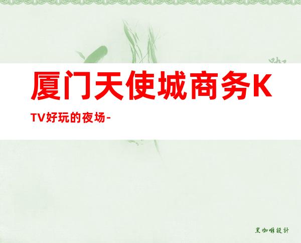 厦门天使城商务KTV好玩的夜场-厦门 的ktv – 厦门思明商务KTV