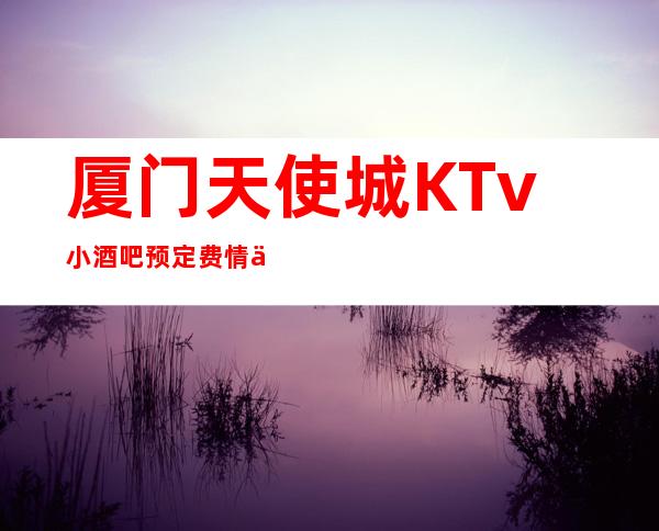 厦门天使城KTv小酒吧预定费情了解消费情况