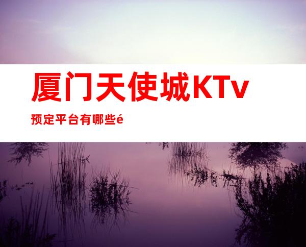 厦门天使城KTv预定平台有哪些预定中心