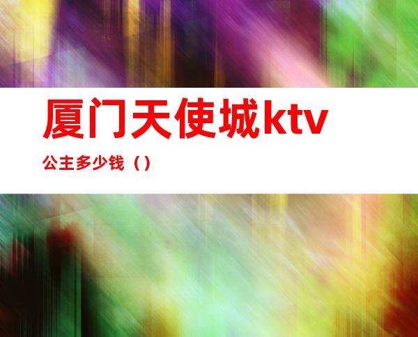 厦门天使城ktv公主多少钱（）