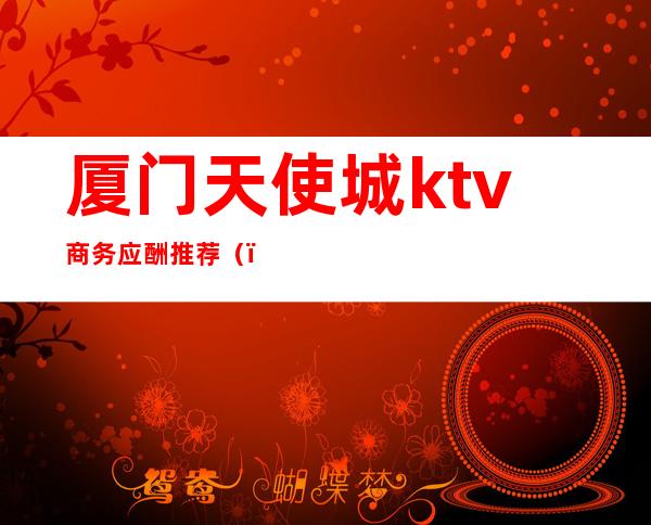 厦门天使城ktv商务应酬推荐（）