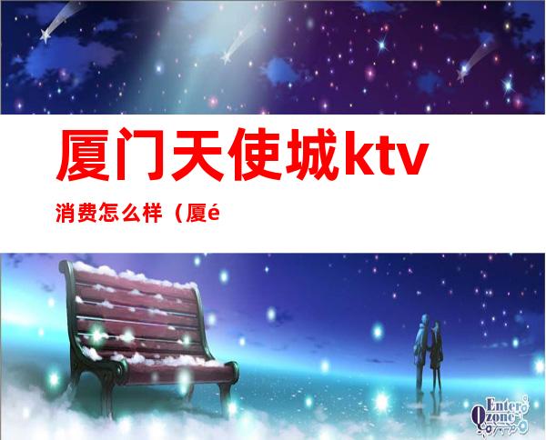 厦门天使城ktv消费怎么样（厦门西海明珠ktv怎么样）