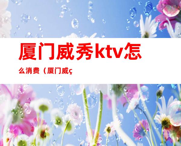 厦门威秀ktv怎么消费（厦门威美斯KTV正规吗）