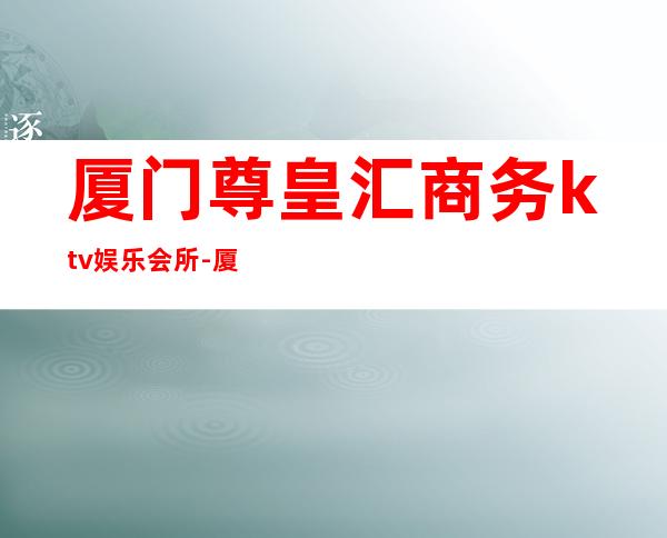 厦门尊皇汇商务ktv娱乐会所-厦门商务ktv预定电话 – 厦门同安商务KTV