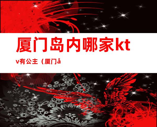 厦门岛内哪家ktv有公主（厦门哪家ktv在招聘公主）