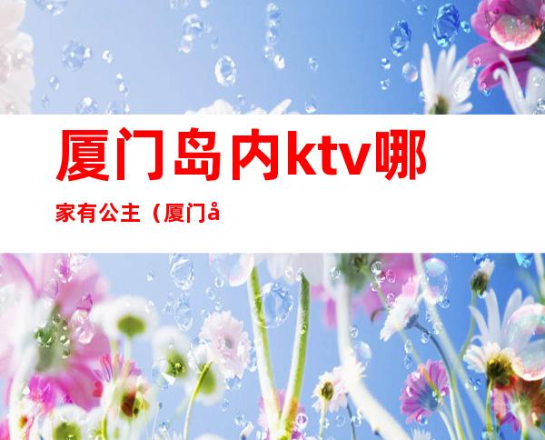 厦门岛内ktv哪家有公主（厦门岛内ktv哪家有公主服务）