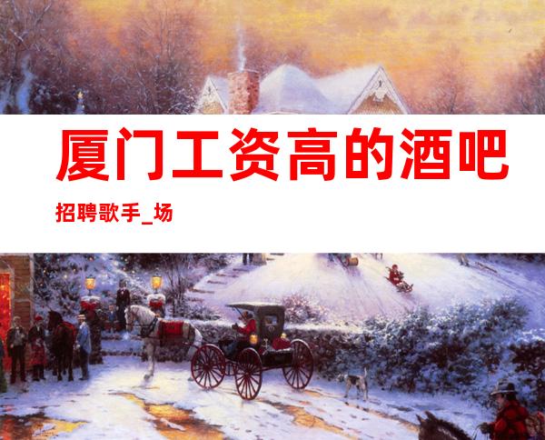 厦门工资高的酒吧招聘歌手_ 场压力小_ 待遇给力