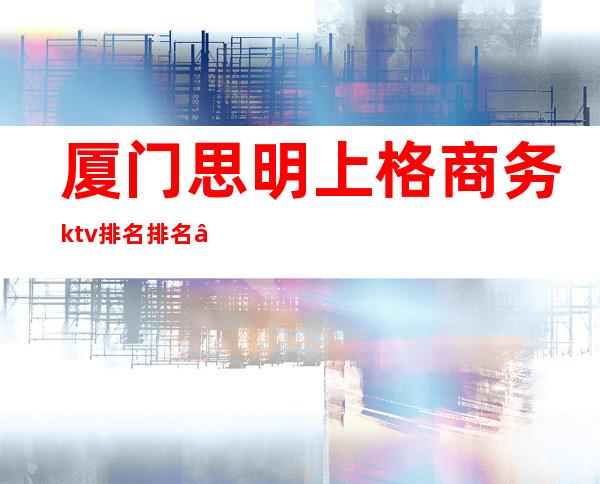 厦门思明上格商务ktv排名排名 – 厦门思明商务KTV