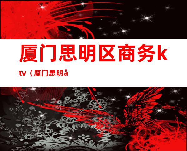 厦门思明区商务ktv（厦门思明区商务局局长）