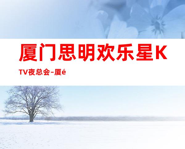 厦门思明欢乐星KTV夜总会 – 厦门思明商务KTV