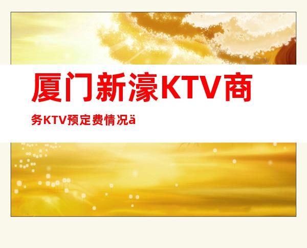 厦门新濠KTV商务KTV预定费情况一览让你更清楚的了解