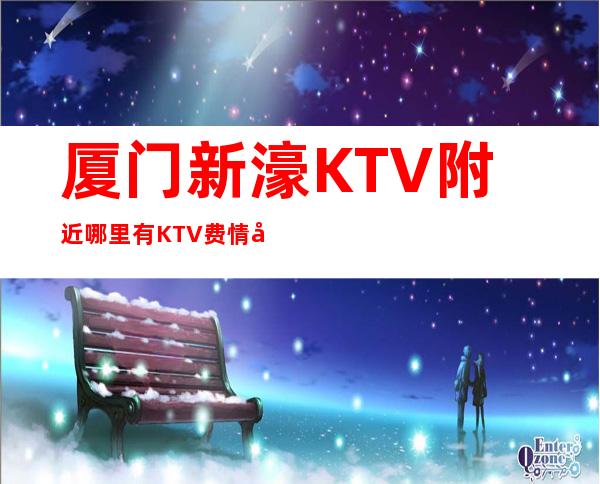 厦门新濠KTV附近哪里有KTV费情况一览让你更清楚的了解