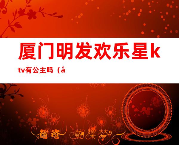 厦门明发欢乐星ktv有公主吗（厦门明发欢乐星ktv消费）