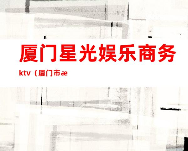 厦门星光娱乐商务ktv（厦门市星空娱乐）