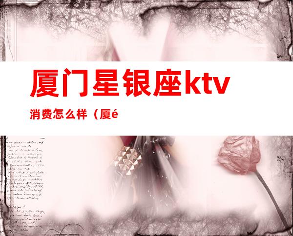 厦门星银座ktv消费怎么样（厦门欢乐星ktv消费）