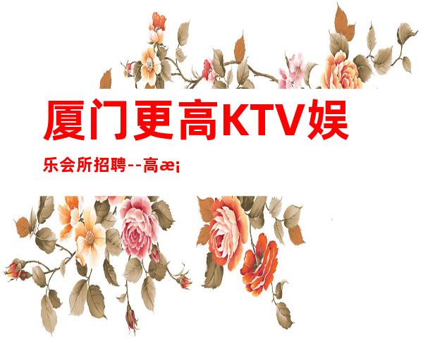 厦门更高KTV娱乐会所招聘--高档KTV诚聘-来钱快提成高