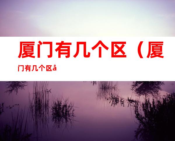 厦门有几个区（厦门有几个区 分别叫什么）