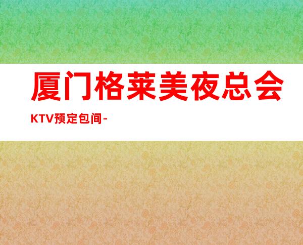 厦门格莱美夜总会KTV预定包间-2022必玩夜场 – 厦门思明商务KTV