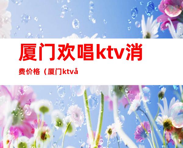 厦门欢唱ktv消费价格（厦门ktv团购）