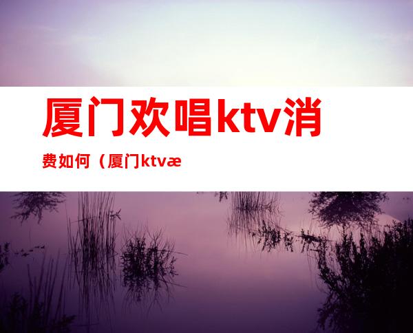 厦门欢唱ktv消费如何（厦门ktv消费价格）