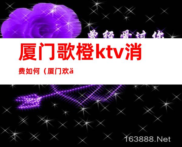 厦门歌橙ktv消费如何（厦门欢乐星ktv消费）