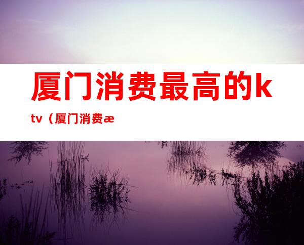 厦门消费最高的ktv（厦门消费最高的酒吧在哪里）