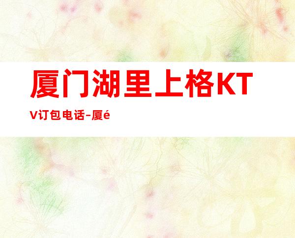 厦门湖里上格KTV订包电话 – 厦门湖里商务KTV