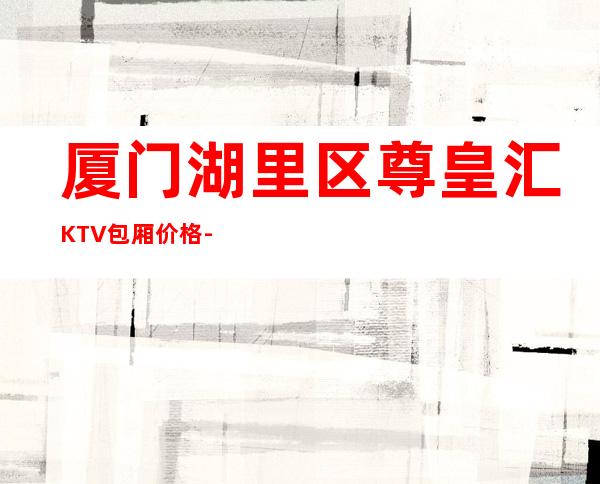 厦门湖里区尊皇汇KTV包厢价格-酒水环境-小费一览 – 厦门思明商务KTV