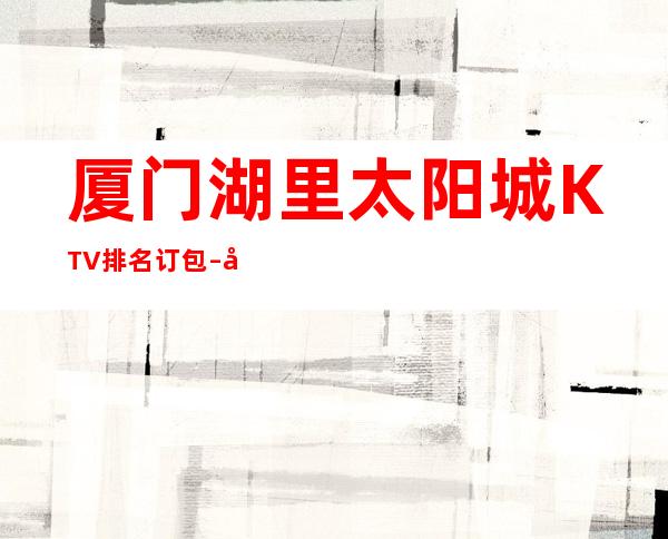 厦门湖里太阳城KTV排名订包 – 厦门湖里商务KTV