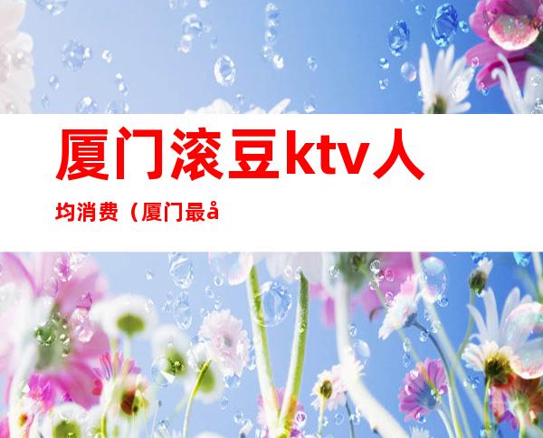 厦门滚豆ktv人均消费（厦门最大的KTV）