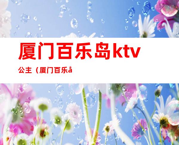 厦门百乐岛ktv公主（厦门百乐岛ktv公主一次多少钱）