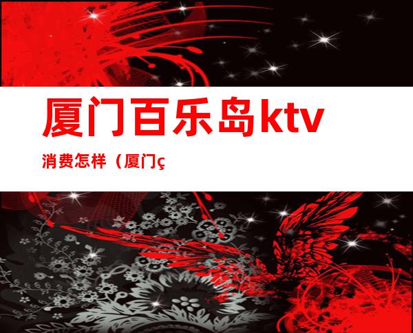 厦门百乐岛ktv消费怎样（厦门百乐岛ktv消费多少）