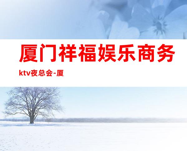 厦门祥福娱乐商务ktv夜总会-厦门性价比高的ktv – 厦门思明商务KTV