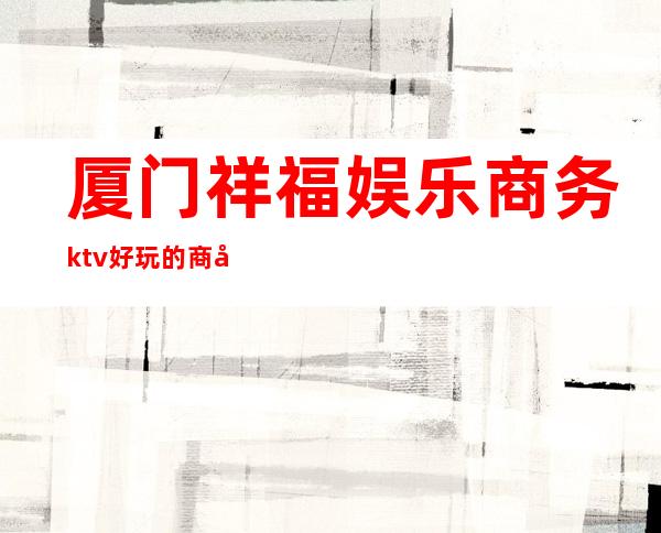 厦门祥福娱乐商务ktv好玩的商务ktv-厦门气氛超好的ktv – 厦门思明商务KTV