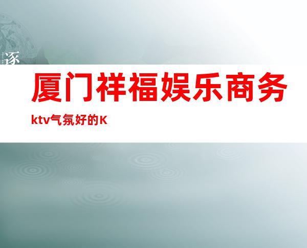 厦门祥福娱乐商务ktv气氛好的KTV-厦门商务ktv预定电话 – 厦门海沧商务KTV