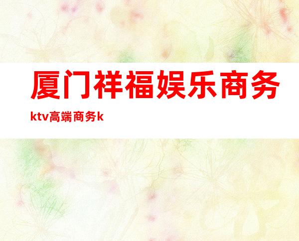 厦门祥福娱乐商务ktv高端商务ktv-厦门气氛超好的ktv – 厦门思明商务KTV