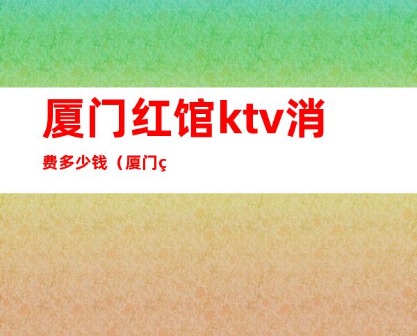 厦门红馆ktv消费多少钱（厦门的ktv会所哪家好）