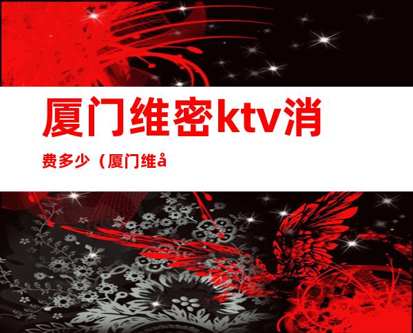 厦门维密ktv消费多少（厦门维密ktv消费多少一天）