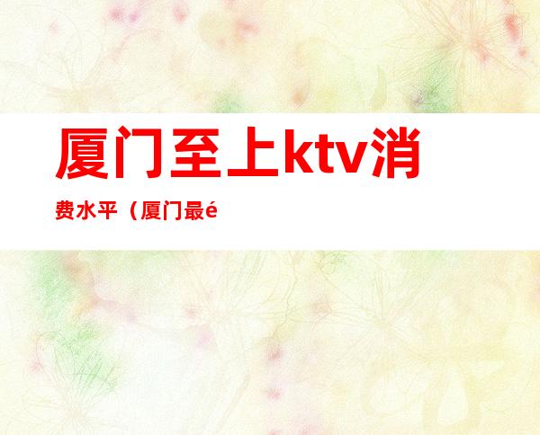 厦门至上ktv消费水平（厦门最高档的ktv）