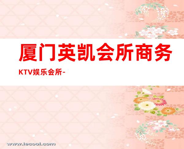 厦门英凯会所商务KTV娱乐会所-厦门气氛超好的ktv – 厦门湖里商务KTV