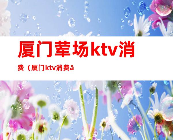 厦门荤场ktv消费（厦门ktv消费价格）