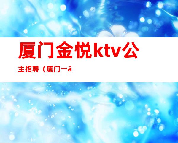 厦门金悦ktv公主招聘（厦门一代佳人ktv招聘公主）