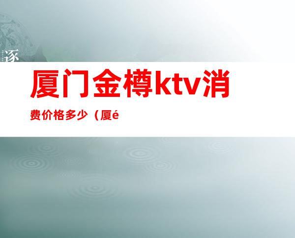 厦门金樽ktv消费价格多少（厦门金樽KTV）