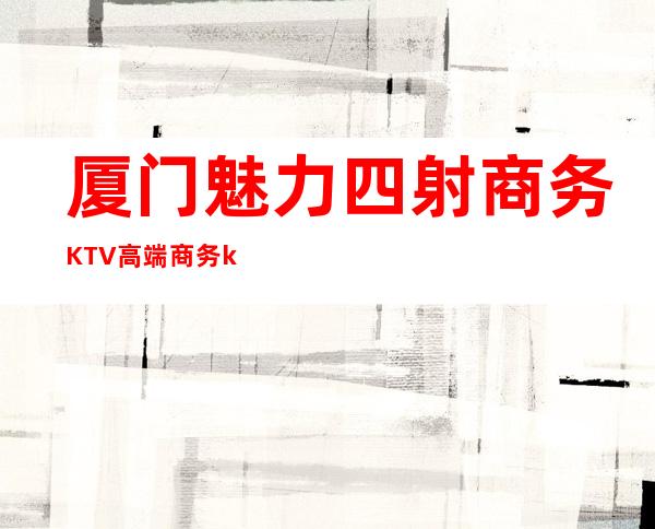 厦门魅力四射商务KTV高端商务ktv-厦门口碑人气高的ktv – 厦门集美商务KTV