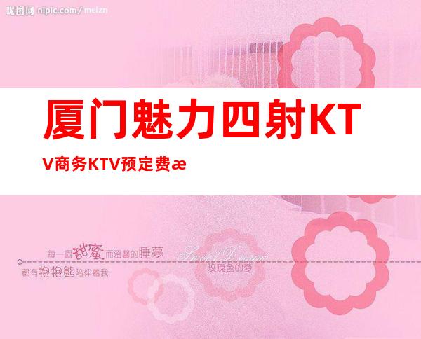 厦门魅力四射KTV商务KTV预定费情况一览让你更清楚的了解