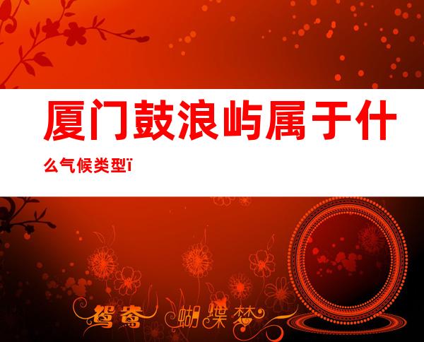 厦门鼓浪屿属于什么气候类型（厦门鼓浪岛屿属于什么气候类型）