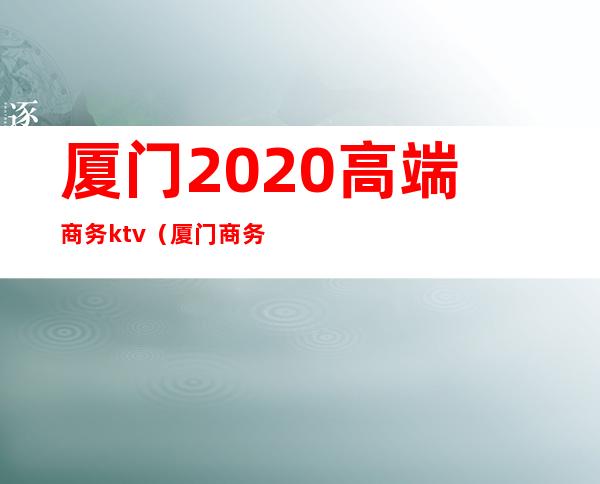 厦门2020高端商务ktv（厦门商务中国）