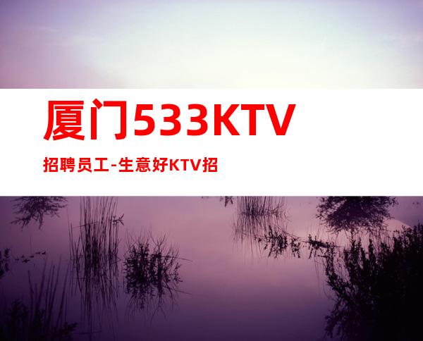 厦门533KTV招聘员工-生意好KTV招聘信息