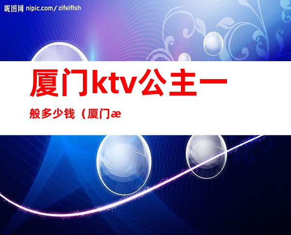 厦门ktv公主一般多少钱（厦门新花样ktv有公主吗）