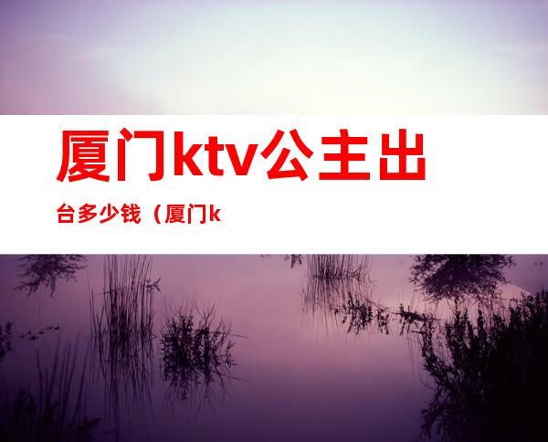 厦门ktv公主出台多少钱（厦门ktv公主出台多少钱一晚）